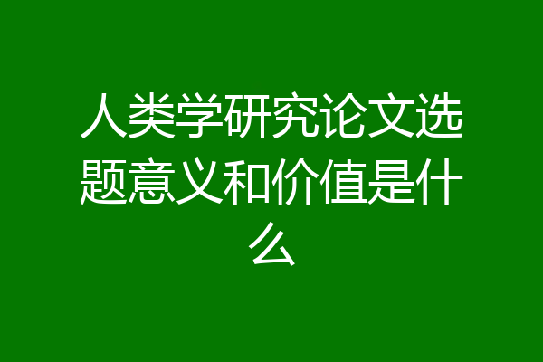 人类学研究论文选题意义和价值是什么