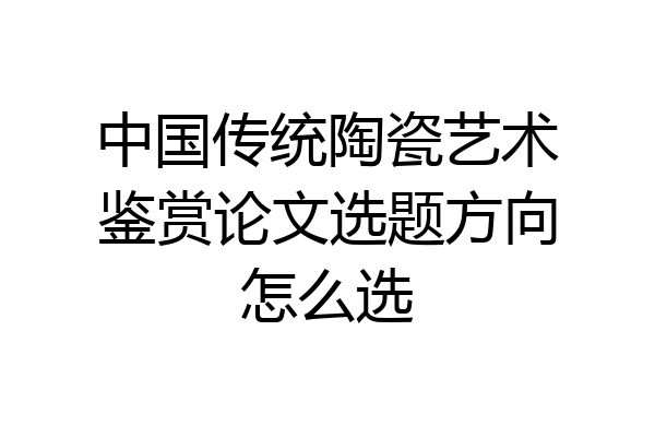 中国传统陶瓷艺术鉴赏论文选题方向怎么选