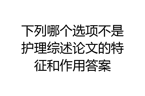 下列哪个选项不是护理综述论文的特征和作用答案