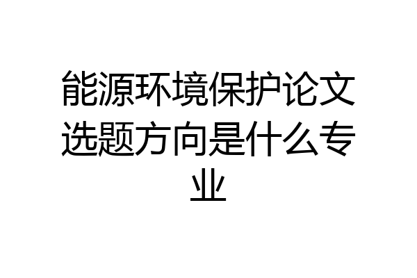 能源环境保护论文选题方向是什么专业