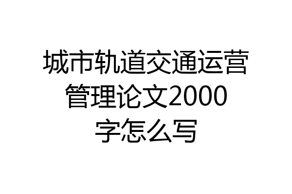 城市轨道交通运营管理论文2000字怎么写