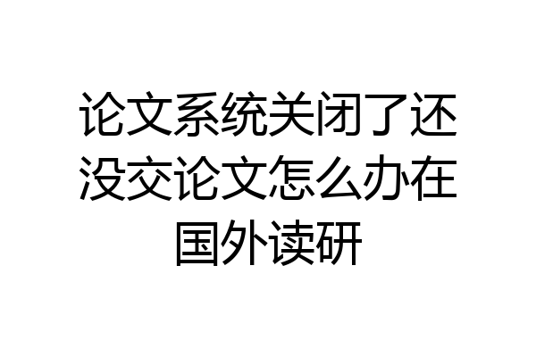 论文系统关闭了还没交论文怎么办在国外读研