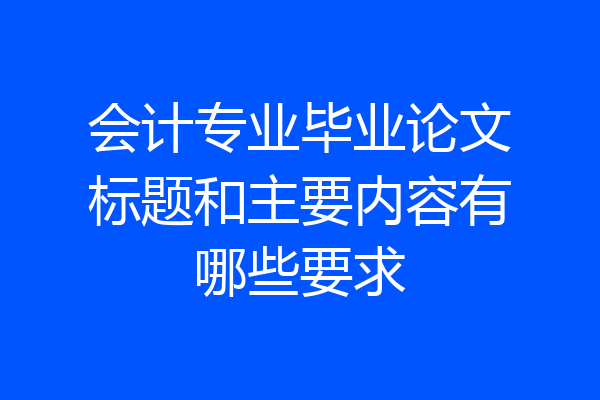 会计专业毕业论文标题和主要内容有哪些要求