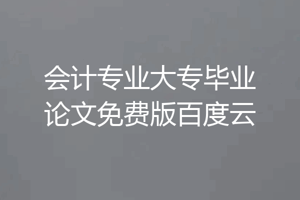 会计专业大专毕业论文免费版百度云