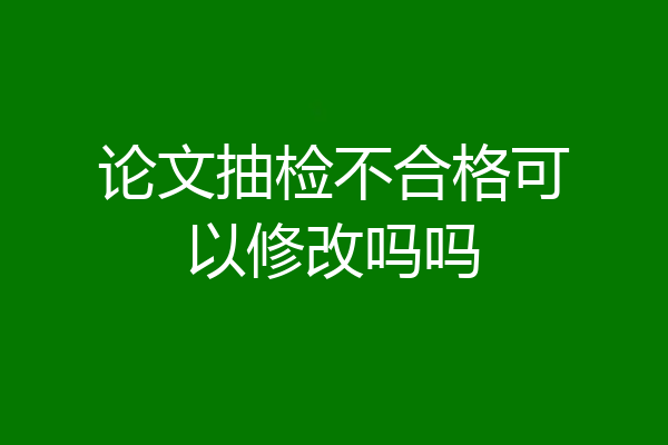 论文抽检不合格可以修改吗吗