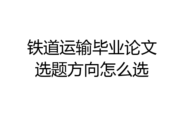 铁道运输毕业论文选题方向怎么选