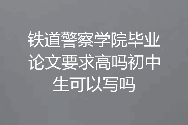 铁道警察学院毕业论文要求高吗初中生可以写吗