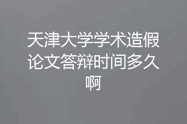 天津大学学术造假论文答辩时间多久啊