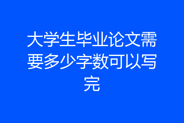 大学生毕业论文需要多少字数可以写完