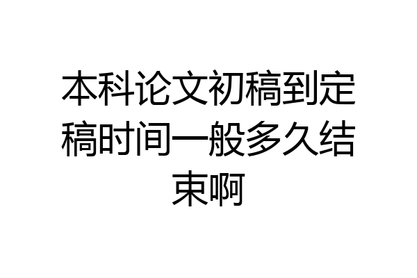 本科论文初稿到定稿时间一般多久结束啊