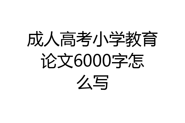 成人高考小学教育论文6000字怎么写