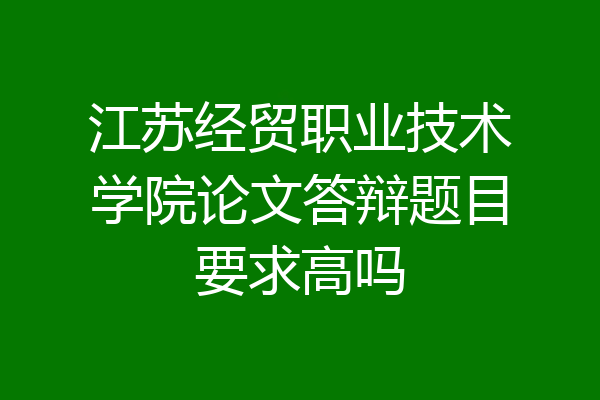 江苏经贸职业技术学院论文答辩题目要求高吗