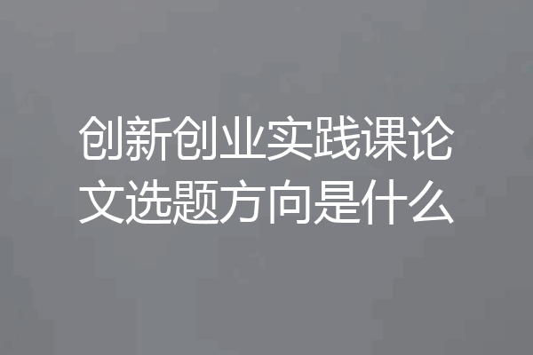 创新创业实践课论文选题方向是什么