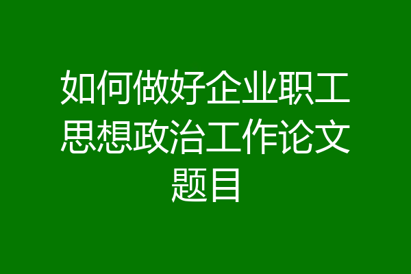 如何做好企业职工思想政治工作论文题目