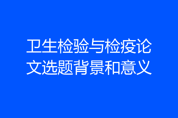 卫生检验与检疫论文选题背景和意义