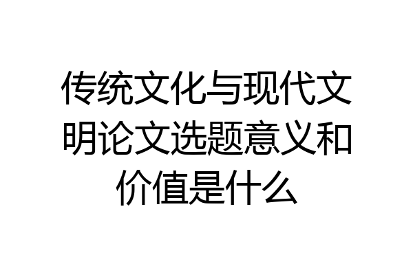 传统文化与现代文明论文选题意义和价值是什么
