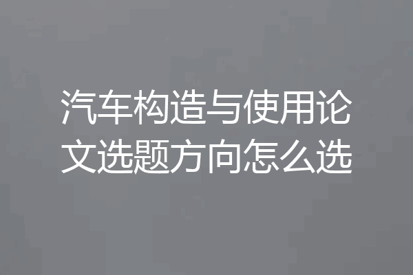 汽车构造与使用论文选题方向怎么选