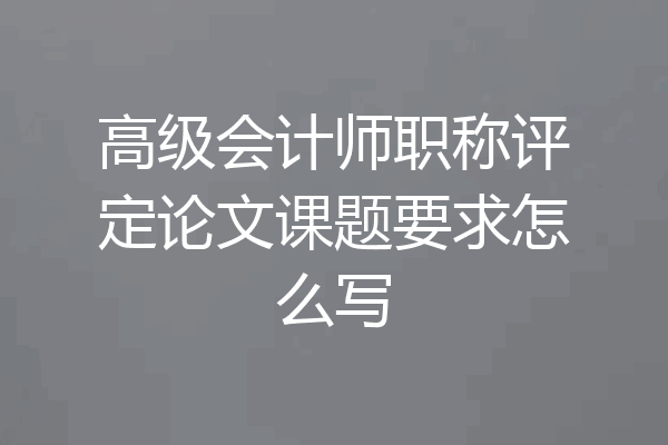 高级会计师职称评定论文课题要求怎么写