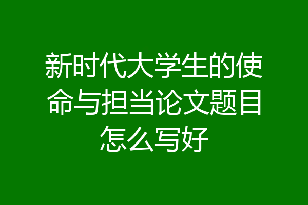 新时代大学生的使命与担当论文题目怎么写好