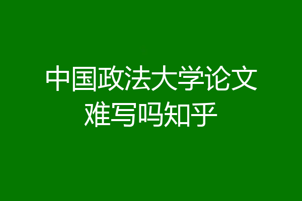 中国政法大学论文难写吗知乎