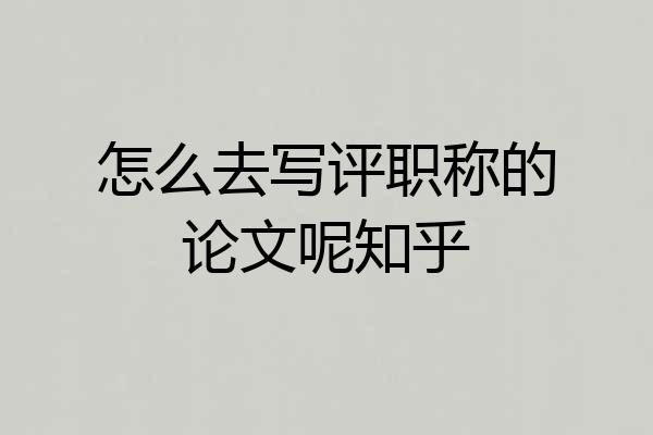 怎么去写评职称的论文呢知乎