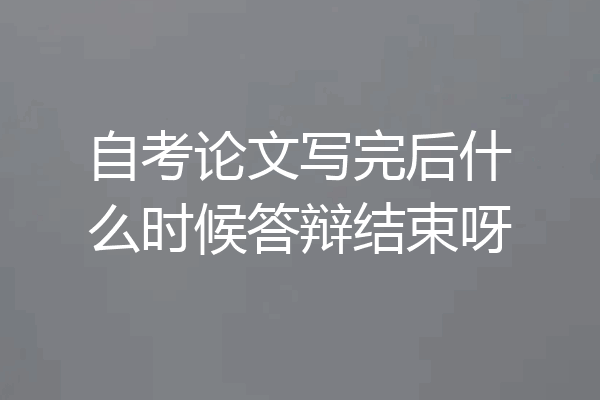 自考论文写完后什么时候答辩结束呀