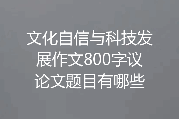 文化自信与科技发展作文800字议论文题目有哪些