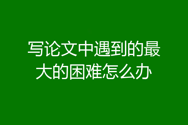 写论文中遇到的最大的困难怎么办