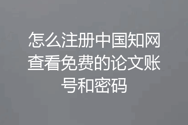 怎么注册中国知网查看免费的论文账号和密码