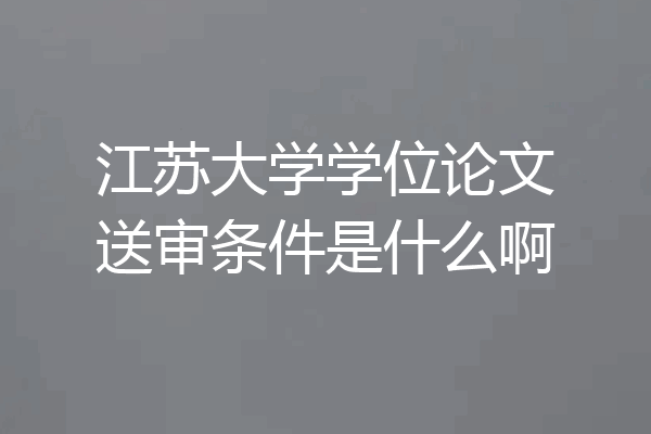 江苏大学学位论文送审条件是什么啊