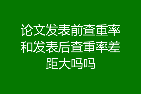论文发表前查重率和发表后查重率差距大吗吗