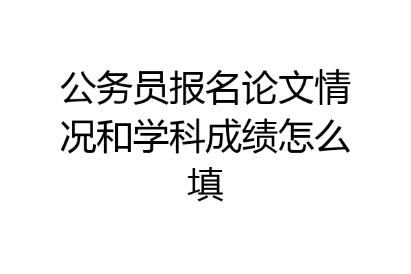 公务员报名论文情况和学科成绩怎么填