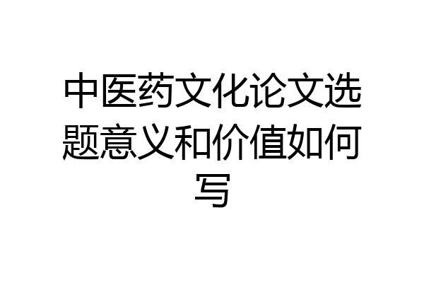 中医药文化论文选题意义和价值如何写