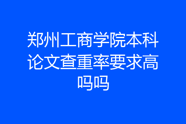 郑州工商学院本科论文查重率要求高吗吗