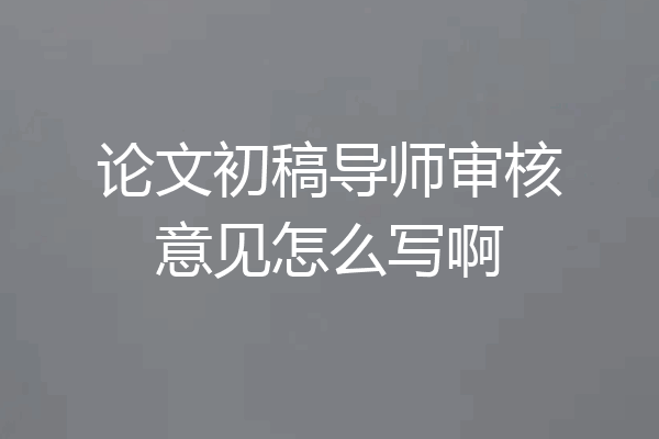 论文初稿导师审核意见怎么写啊