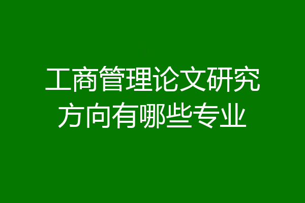 工商管理论文研究方向有哪些专业