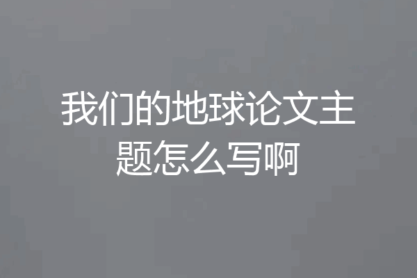 我们的地球论文主题怎么写啊