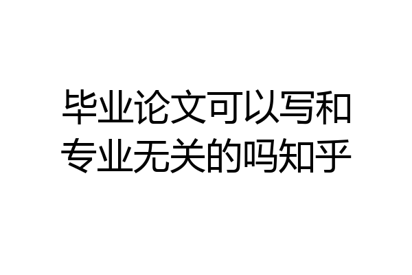 毕业论文可以写和专业无关的吗知乎