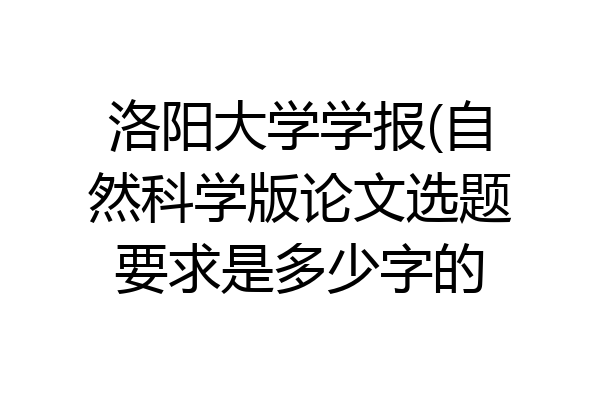 洛阳大学学报(自然科学版论文选题要求是多少字的