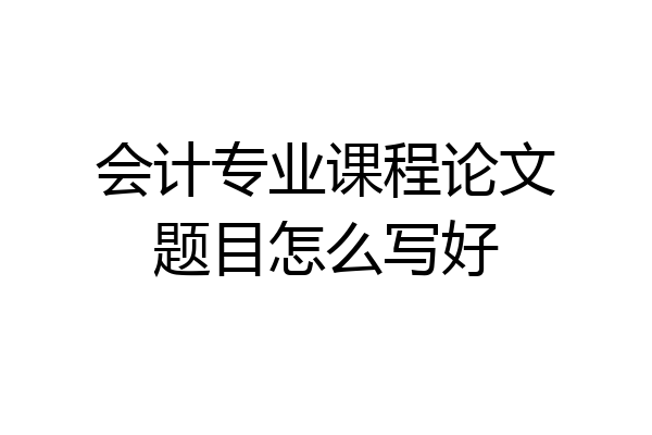 会计专业课程论文题目怎么写好