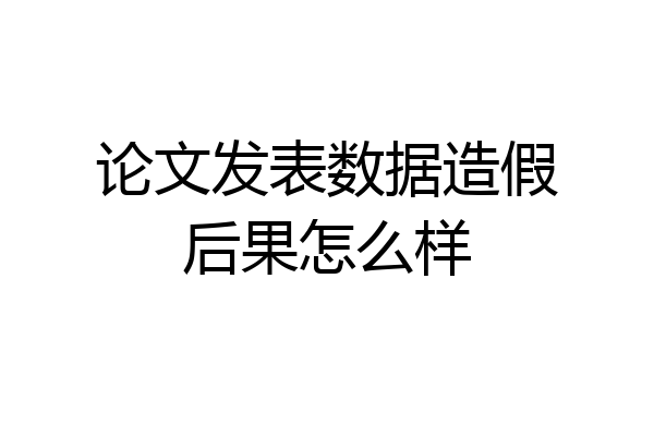 论文发表数据造假后果怎么样