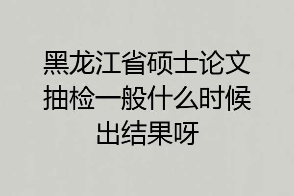 黑龙江省硕士论文抽检一般什么时候出结果呀