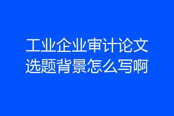 工业企业审计论文选题背景怎么写啊