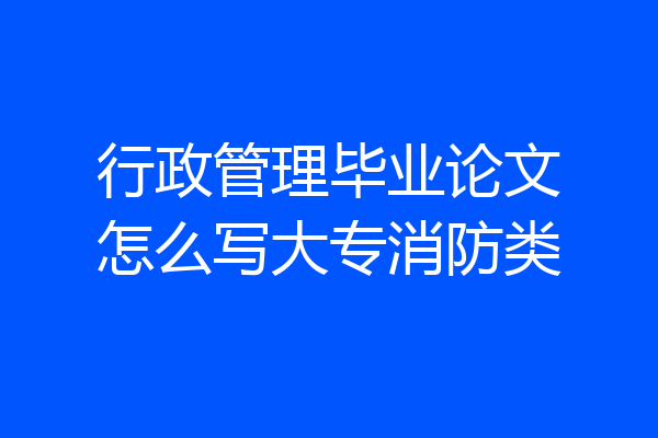 行政管理毕业论文怎么写大专消防类