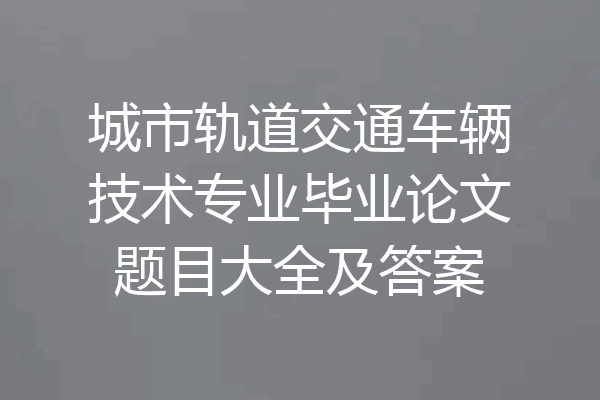 城市轨道交通车辆技术专业毕业论文题目大全及答案