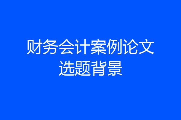 财务会计案例论文选题背景