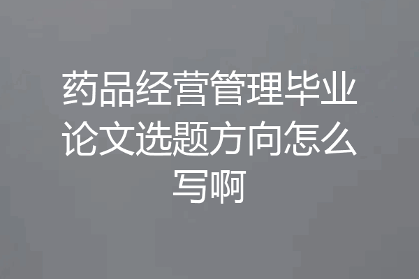 药品经营管理毕业论文选题方向怎么写啊