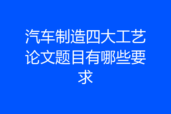 汽车制造四大工艺论文题目有哪些要求