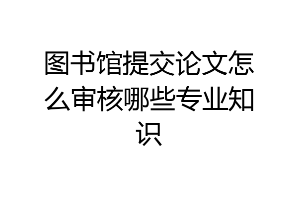 图书馆提交论文怎么审核哪些专业知识