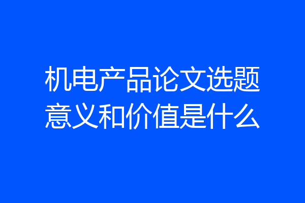 机电产品论文选题意义和价值是什么